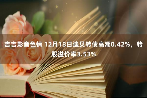 吉吉影音色情 12月18日迪贝转债高潮0.42%，转股溢价率3.53%