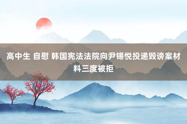 高中生 自慰 韩国宪法法院向尹锡悦投递毁谤案材料三度被拒