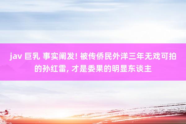 jav 巨乳 事实阐发! 被传侨民外洋三年无戏可拍的孙红雷， 才是委果的明显东谈主