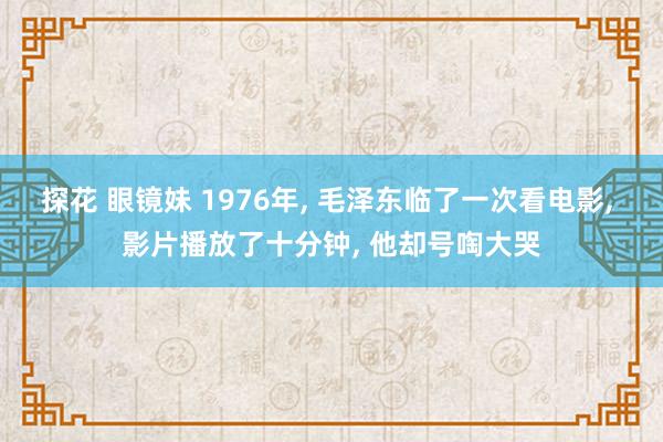 探花 眼镜妹 1976年， 毛泽东临了一次看电影， 影片播放了十分钟， 他却号啕大哭