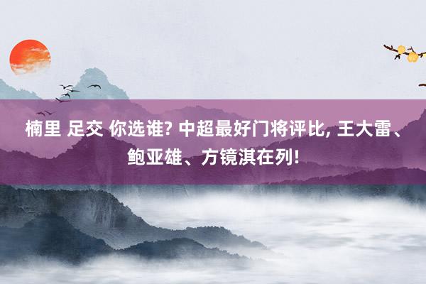 楠里 足交 你选谁? 中超最好门将评比， 王大雷、鲍亚雄、方镜淇在列!