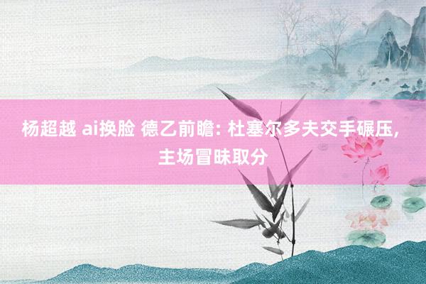 杨超越 ai换脸 德乙前瞻: 杜塞尔多夫交手碾压， 主场冒昧取分