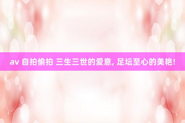 av 自拍偷拍 三生三世的爱意， 足坛至心的美艳!