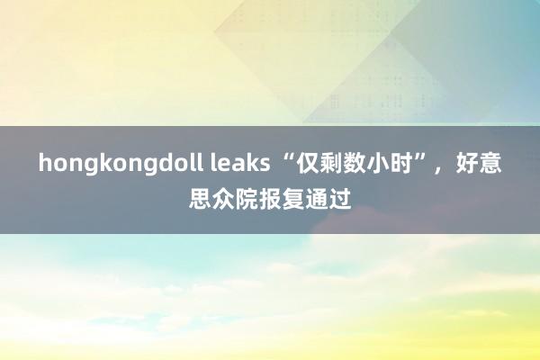 hongkongdoll leaks “仅剩数小时”，好意思众院报复通过