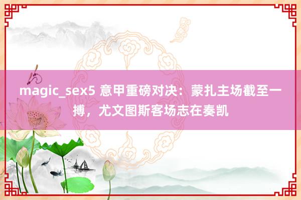magic_sex5 意甲重磅对决：蒙扎主场截至一搏，尤文图斯客场志在奏凯