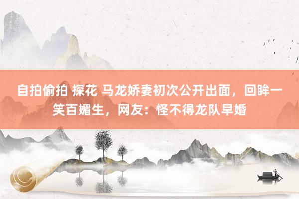 自拍偷拍 探花 马龙娇妻初次公开出面，回眸一笑百媚生，网友：怪不得龙队早婚