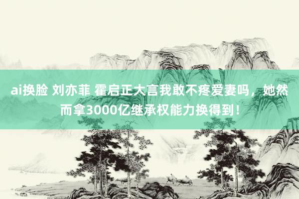 ai换脸 刘亦菲 霍启正大言我敢不疼爱妻吗，她然而拿3000亿继承权能力换得到！