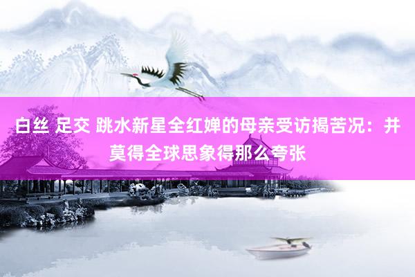 白丝 足交 跳水新星全红婵的母亲受访揭苦况：并莫得全球思象得那么夸张