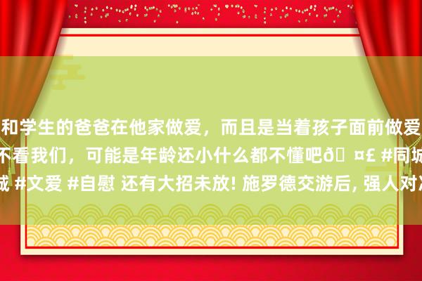 和学生的爸爸在他家做爱，而且是当着孩子面前做爱，太刺激了，孩子完全不看我们，可能是年龄还小什么都不懂吧🤣 #同城 #文爱 #自慰 还有大招未放! 施罗德交游后， 强人对准三大猛将， 罗威成黑马