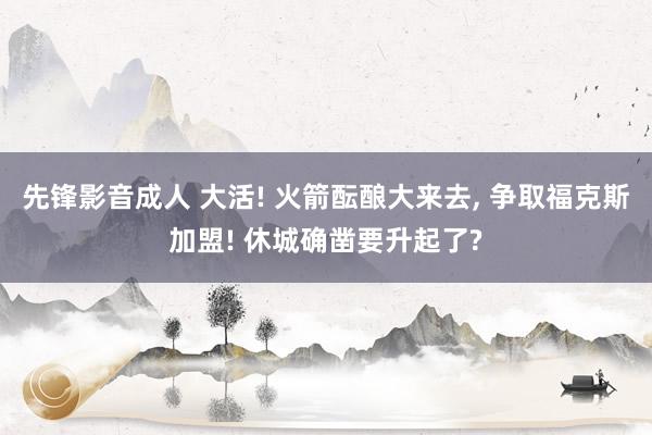 先锋影音成人 大活! 火箭酝酿大来去， 争取福克斯加盟! 休城确凿要升起了?