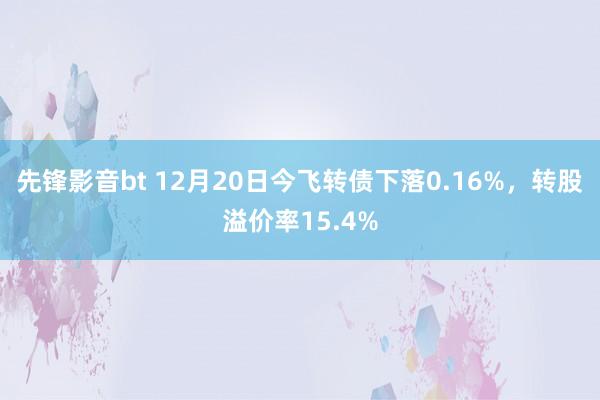 先锋影音bt 12月20日今飞转债下落0.16%，转股溢价率15.4%