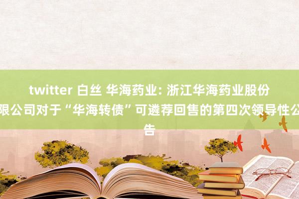 twitter 白丝 华海药业: 浙江华海药业股份有限公司对于“华海转债”可遴荐回售的第四次领导性公告