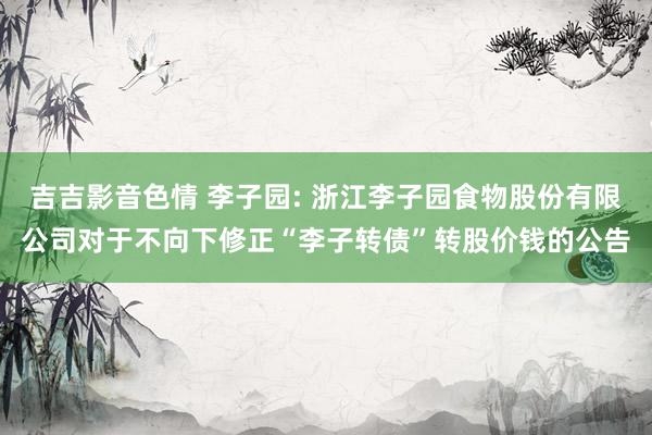 吉吉影音色情 李子园: 浙江李子园食物股份有限公司对于不向下修正“李子转债”转股价钱的公告