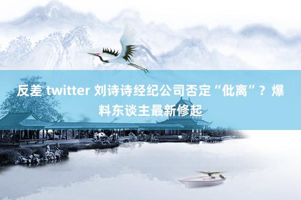 反差 twitter 刘诗诗经纪公司否定“仳离”？爆料东谈主最新修起