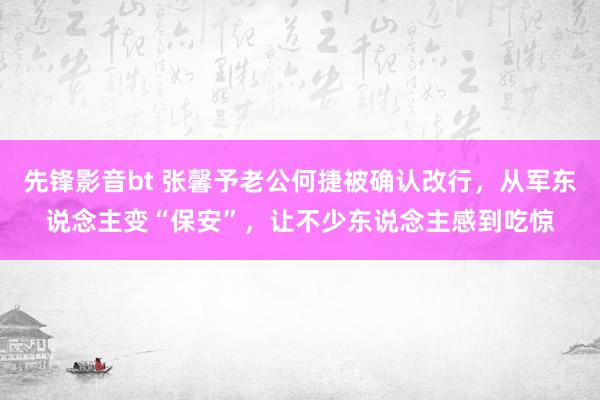 先锋影音bt 张馨予老公何捷被确认改行，从军东说念主变“保安”，让不少东说念主感到吃惊