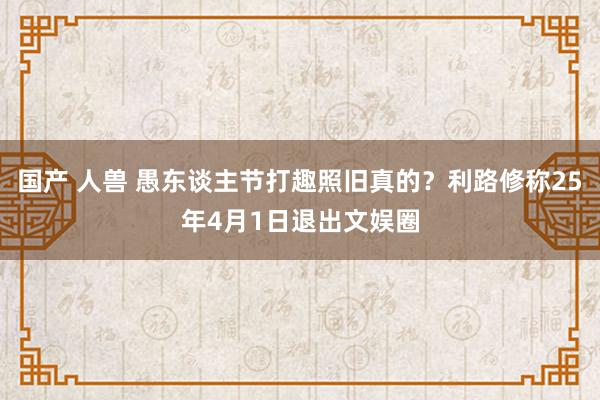 国产 人兽 愚东谈主节打趣照旧真的？利路修称25年4月1日退出文娱圈