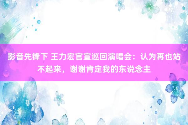 影音先锋下 王力宏官宣巡回演唱会：认为再也站不起来，谢谢肯定我的东说念主