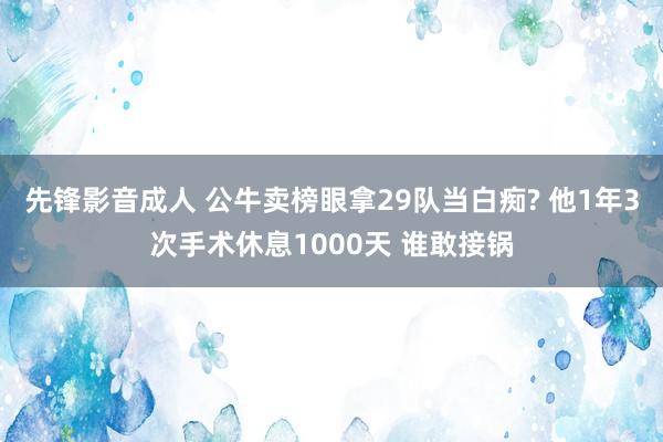 先锋影音成人 公牛卖榜眼拿29队当白痴? 他1年3次手术休息1000天 谁敢接锅