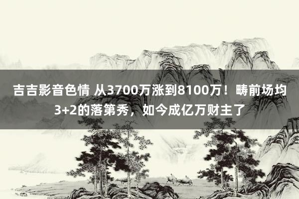 吉吉影音色情 从3700万涨到8100万！畴前场均3+2的落第秀，如今成亿万财主了