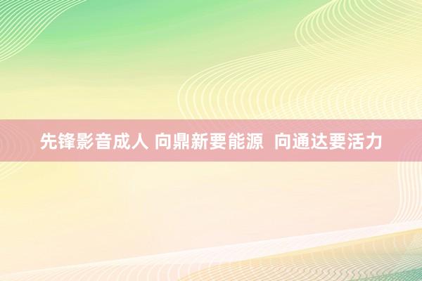 先锋影音成人 向鼎新要能源  向通达要活力