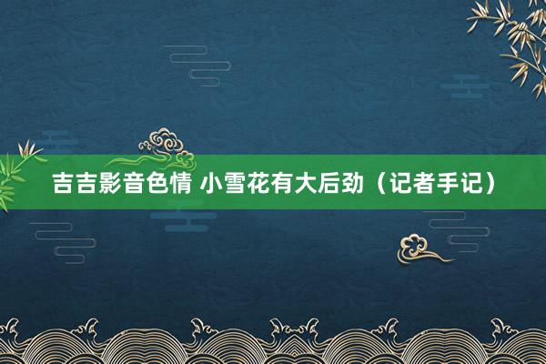 吉吉影音色情 小雪花有大后劲（记者手记）