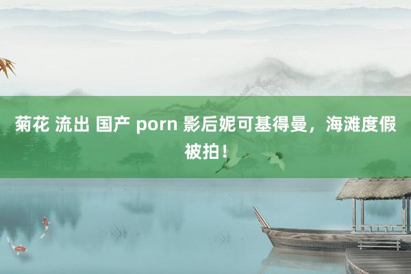 菊花 流出 国产 porn 影后妮可基得曼，海滩度假被拍！