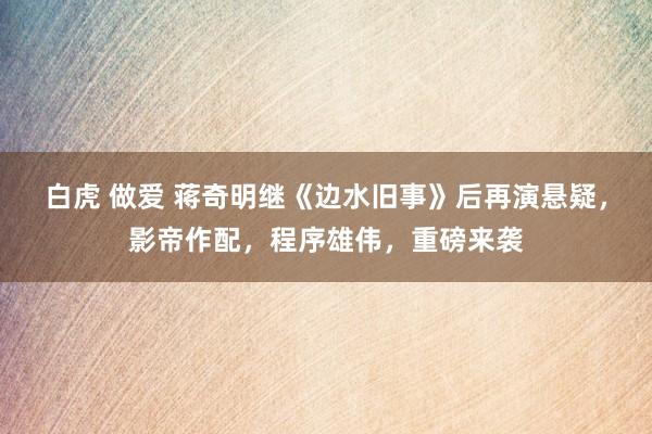 白虎 做爱 蒋奇明继《边水旧事》后再演悬疑，影帝作配，程序雄伟，重磅来袭