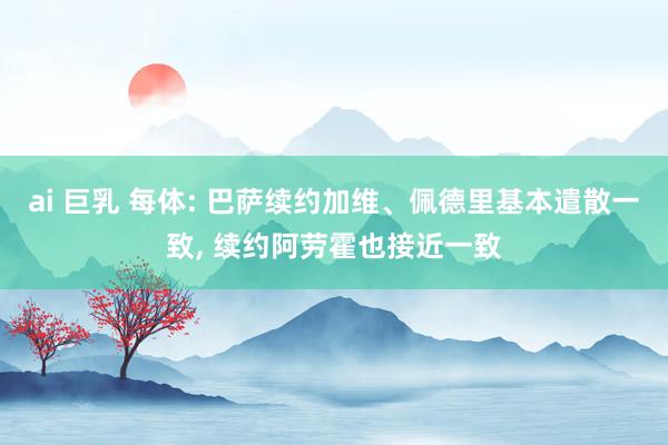 ai 巨乳 每体: 巴萨续约加维、佩德里基本遣散一致， 续约阿劳霍也接近一致