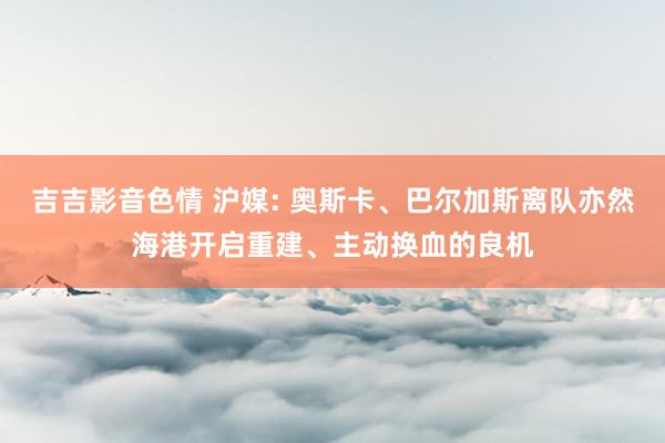 吉吉影音色情 沪媒: 奥斯卡、巴尔加斯离队亦然海港开启重建、主动换血的良机