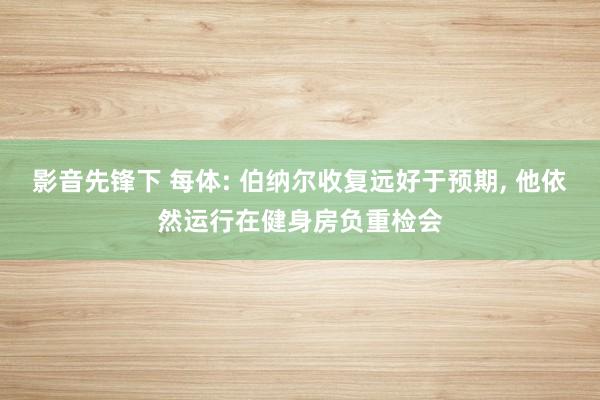 影音先锋下 每体: 伯纳尔收复远好于预期， 他依然运行在健身房负重检会