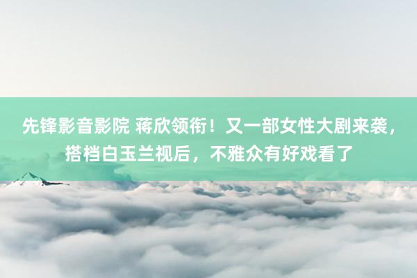 先锋影音影院 蒋欣领衔！又一部女性大剧来袭，搭档白玉兰视后，不雅众有好戏看了