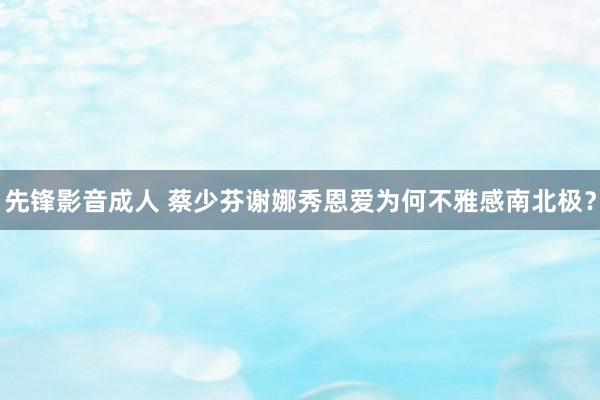 先锋影音成人 蔡少芬谢娜秀恩爱为何不雅感南北极？
