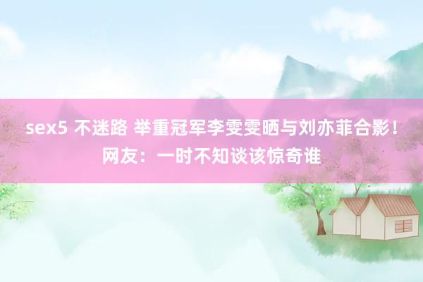 sex5 不迷路 举重冠军李雯雯晒与刘亦菲合影！网友：一时不知谈该惊奇谁