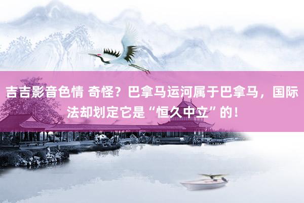 吉吉影音色情 奇怪？巴拿马运河属于巴拿马，国际法却划定它是“恒久中立”的！