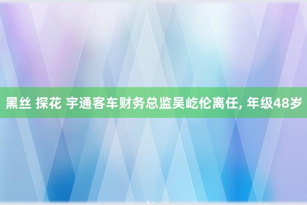 黑丝 探花 宇通客车财务总监吴屹伦离任， 年级48岁