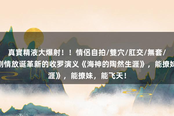 真實精液大爆射！！情侶自拍/雙穴/肛交/無套/大量噴精 剧情放诞革新的收罗演义《海神的陶然生涯》，能撩妹，能飞天！