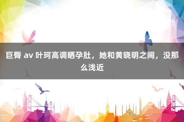 巨臀 av 叶珂高调晒孕肚，她和黄晓明之间，没那么浅近