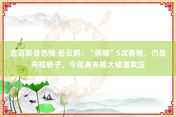 吉吉影音色情 岳云鹏：“搞砸”5次春晚，仍是央视骄子，今现身央视大楼遭欺压