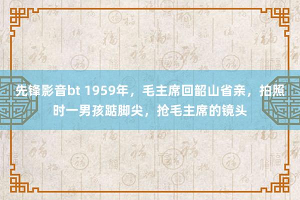 先锋影音bt 1959年，毛主席回韶山省亲，拍照时一男孩踮脚尖，抢毛主席的镜头