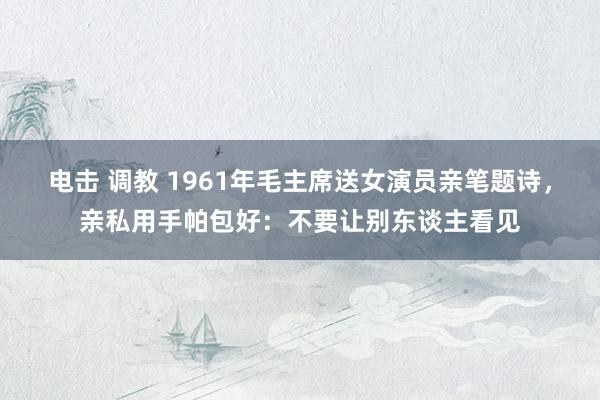 电击 调教 1961年毛主席送女演员亲笔题诗，亲私用手帕包好：不要让别东谈主看见