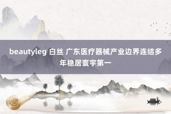 beautyleg 白丝 广东医疗器械产业边界连结多年稳居寰宇第一