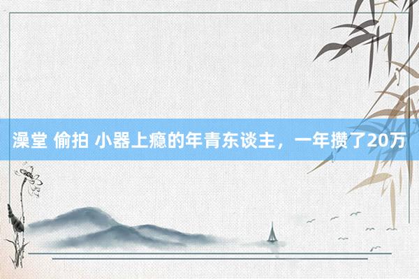 澡堂 偷拍 小器上瘾的年青东谈主，一年攒了20万