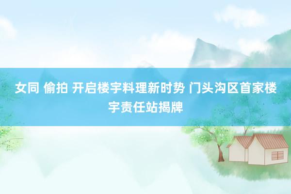 女同 偷拍 开启楼宇料理新时势 门头沟区首家楼宇责任站揭牌