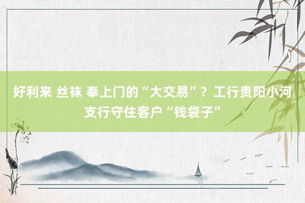 好利来 丝袜 奉上门的“大交易”？工行贵阳小河支行守住客户“钱袋子”