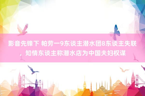 影音先锋下 帕劳一9东谈主潜水团8东谈主失联，知情东谈主称潜水店为中国夫妇权谋
