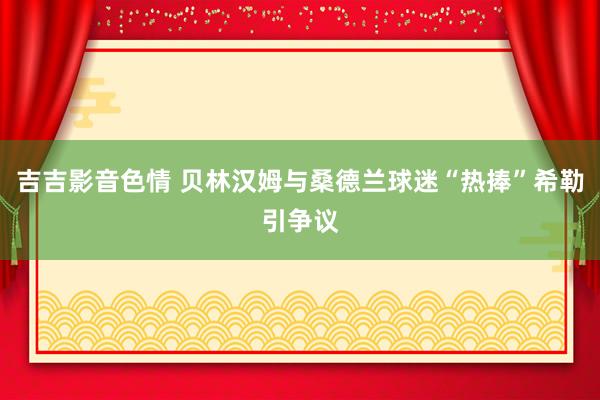 吉吉影音色情 贝林汉姆与桑德兰球迷“热捧”希勒引争议