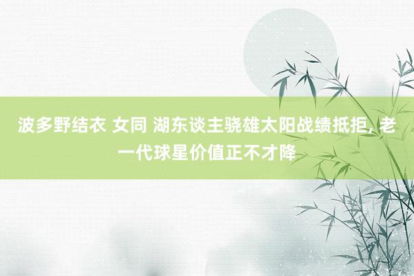波多野结衣 女同 湖东谈主骁雄太阳战绩抵拒， 老一代球星价值正不才降