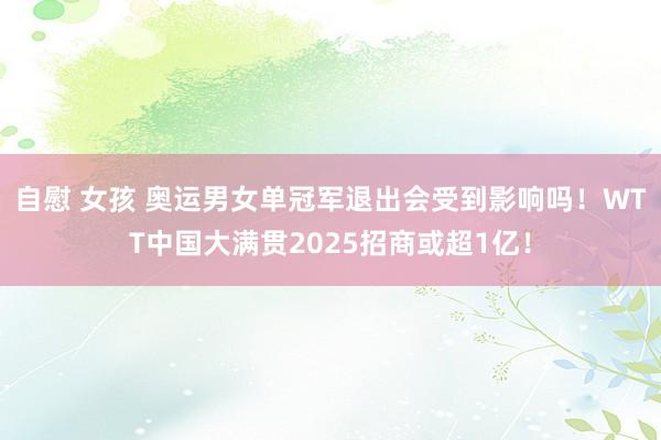 自慰 女孩 奥运男女单冠军退出会受到影响吗！WTT中国大满贯2025招商或超1亿！