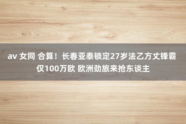 av 女同 合算！长春亚泰锁定27岁法乙方丈锋霸 仅100万欧 欧洲劲旅来抢东谈主