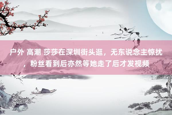 户外 高潮 莎莎在深圳街头逛，无东说念主惊扰，粉丝看到后亦然等她走了后才发视频